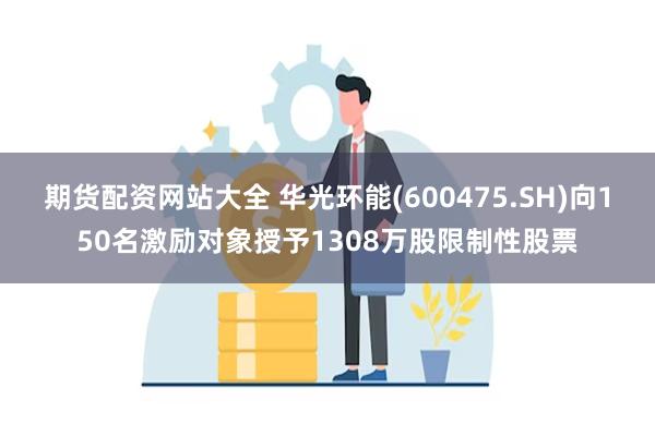 期货配资网站大全 华光环能(600475.SH)向150名激励对象授予1308万股限制性股票