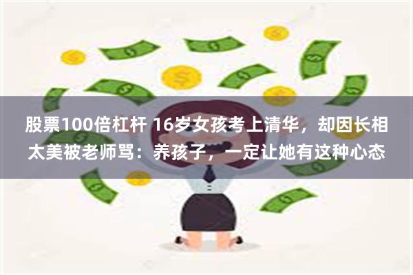 股票100倍杠杆 16岁女孩考上清华，却因长相太美被老师骂：养孩子，一定让她有这种心态