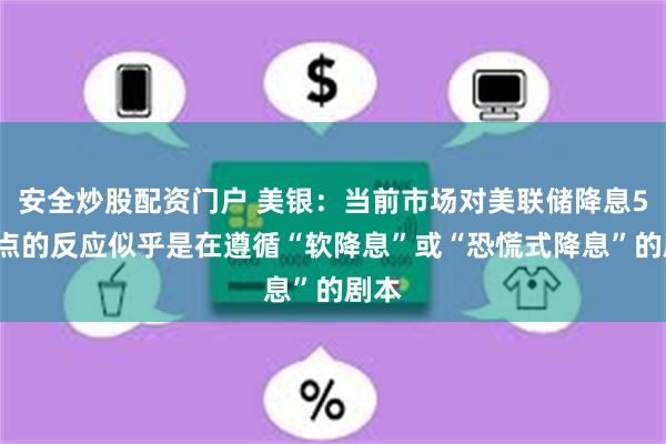 安全炒股配资门户 美银：当前市场对美联储降息50基点的反应似乎是在遵循“软降息”或“恐慌式降息”的剧本