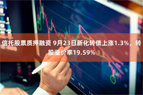 信托股票质押融资 9月23日新化转债上涨1.3%，转股溢价率19.59%