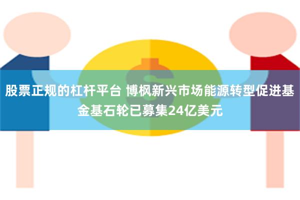 股票正规的杠杆平台 博枫新兴市场能源转型促进基金基石轮已募集24亿美元