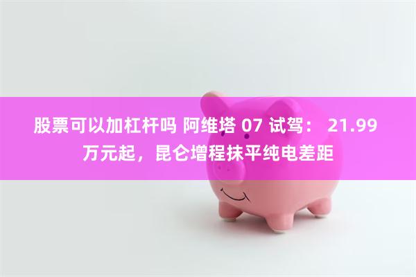 股票可以加杠杆吗 阿维塔 07 试驾： 21.99 万元起，昆仑增程抹平纯电差距