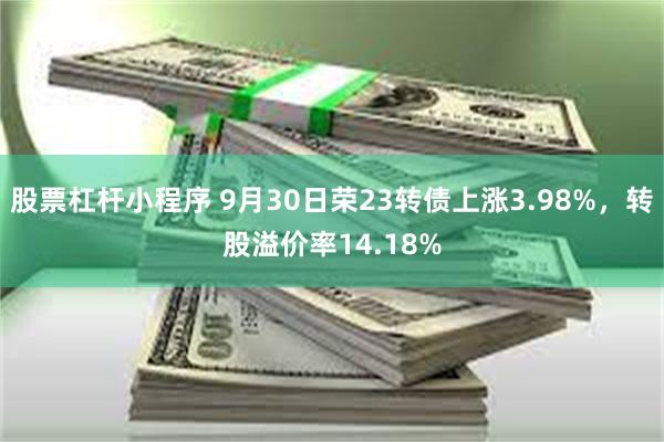 股票杠杆小程序 9月30日荣23转债上涨3.98%，转股溢价率14.18%