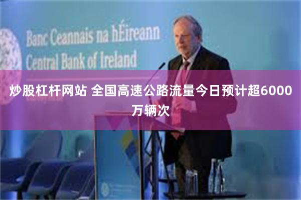 炒股杠杆网站 全国高速公路流量今日预计超6000万辆次