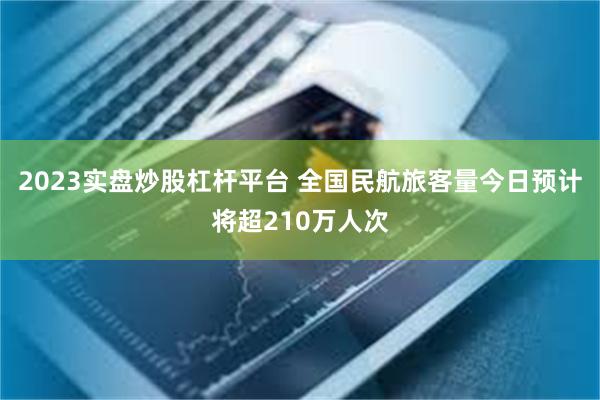 2023实盘炒股杠杆平台 全国民航旅客量今日预计将超210万人次