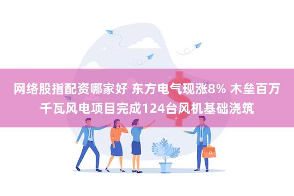 网络股指配资哪家好 东方电气现涨8% 木垒百万千瓦风电项目完成124台风机基础浇筑