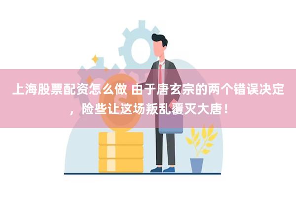 上海股票配资怎么做 由于唐玄宗的两个错误决定，险些让这场叛乱覆灭大唐！