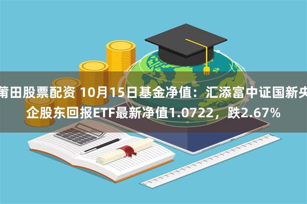 莆田股票配资 10月15日基金净值：汇添富中证国新央企股东回报ETF最新净值1.0722，跌2.67%