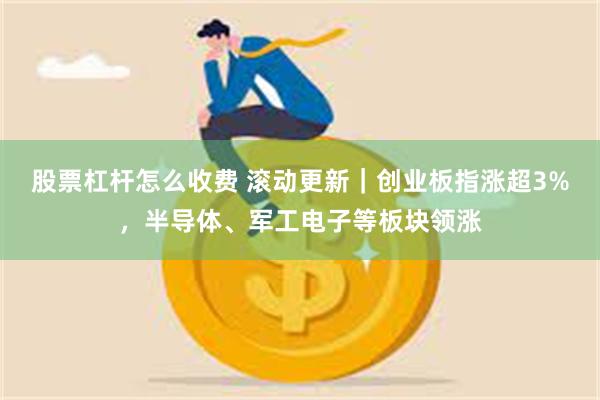 股票杠杆怎么收费 滚动更新｜创业板指涨超3%，半导体、军工电子等板块领涨