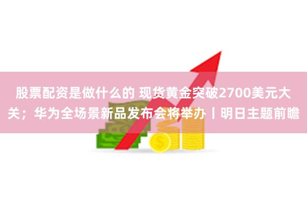 股票配资是做什么的 现货黄金突破2700美元大关；华为全场景新品发布会将举办丨明日主题前瞻