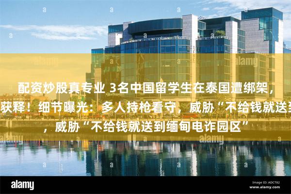 配资炒股真专业 3名中国留学生在泰国遭绑架，交付47万泰铢后获释！细节曝光：多人持枪看守，威胁“不给钱就送到缅甸电诈园区”