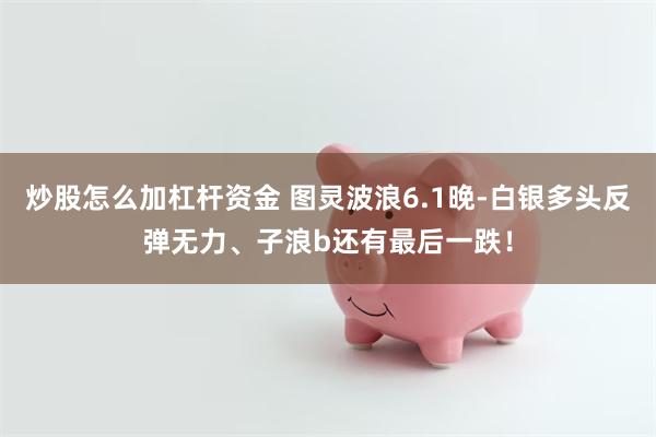 炒股怎么加杠杆资金 图灵波浪6.1晚-白银多头反弹无力、子浪b还有最后一跌！