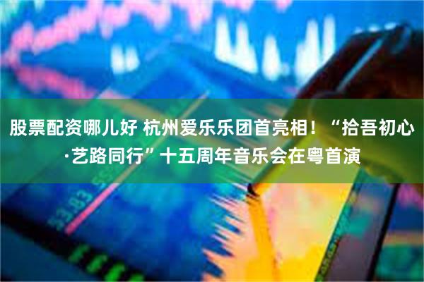 股票配资哪儿好 杭州爱乐乐团首亮相！“拾吾初心·艺路同行”十五周年音乐会在粤首演