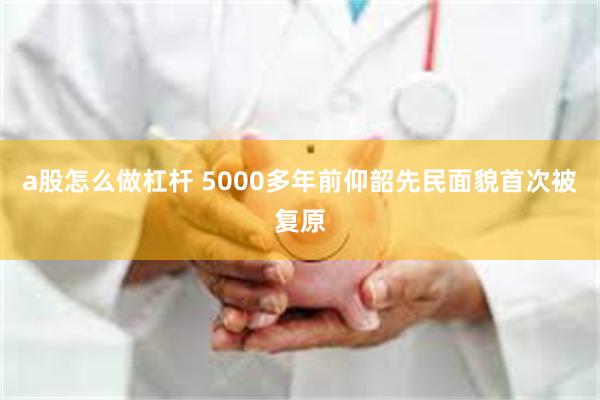 a股怎么做杠杆 5000多年前仰韶先民面貌首次被复原