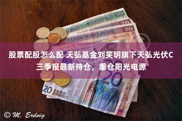 股票配股怎么配 天弘基金刘笑明旗下天弘光伏C三季报最新持仓，重仓阳光电源