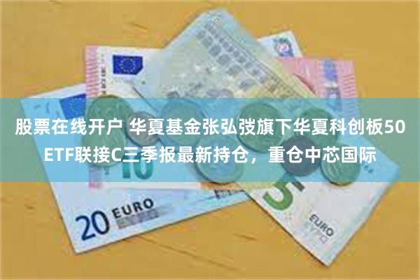 股票在线开户 华夏基金张弘弢旗下华夏科创板50ETF联接C三季报最新持仓，重仓中芯国际