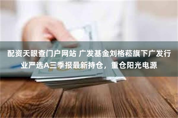 配资天眼查门户网站 广发基金刘格菘旗下广发行业严选A三季报最新持仓，重仓阳光电源