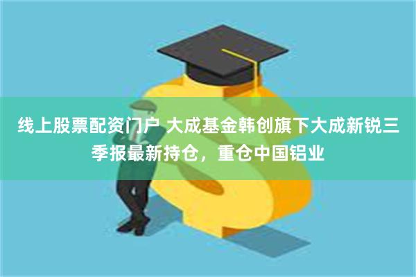 线上股票配资门户 大成基金韩创旗下大成新锐三季报最新持仓，重仓中国铝业