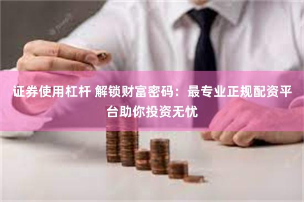 证券使用杠杆 解锁财富密码：最专业正规配资平台助你投资无忧