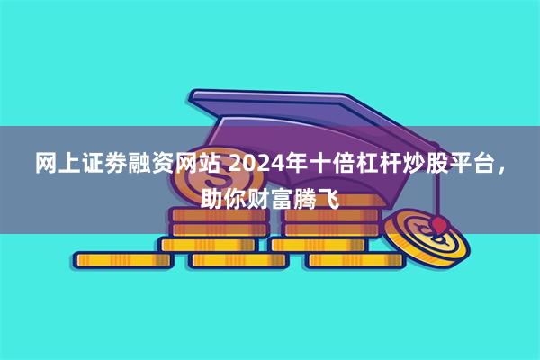 网上证劵融资网站 2024年十倍杠杆炒股平台，助你财富腾飞