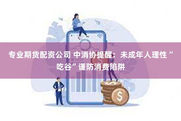 专业期货配资公司 中消协提醒：未成年人理性“吃谷”谨防消费陷阱