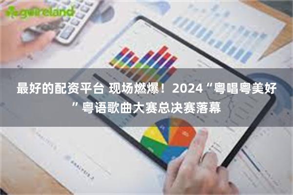 最好的配资平台 现场燃爆！2024“粤唱粤美好”粤语歌曲大赛总决赛落幕