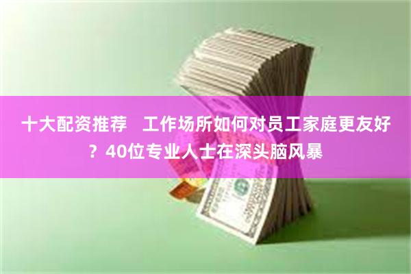 十大配资推荐   工作场所如何对员工家庭更友好？40位专业人士在深头脑风暴