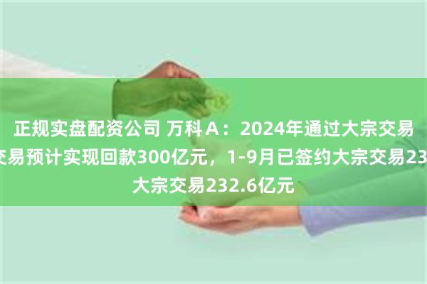 正规实盘配资公司 万科Ａ：2024年通过大宗交易、股权交易预计实现回款300亿元，1-9月已签约大宗交易232.6亿元