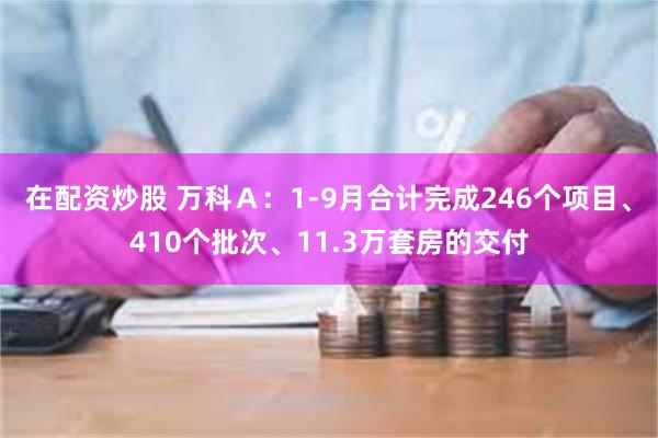 在配资炒股 万科Ａ：1-9月合计完成246个项目、410个批次、11.3万套房的交付