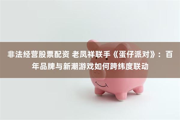 非法经营股票配资 老凤祥联手《蛋仔派对》：百年品牌与新潮游戏如何跨纬度联动