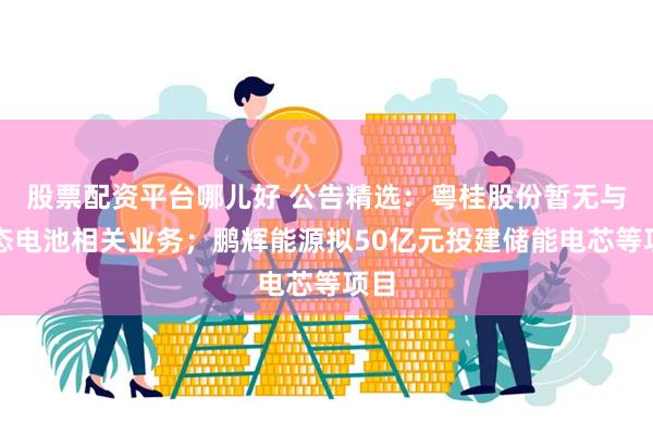 股票配资平台哪儿好 公告精选：粤桂股份暂无与固态电池相关业务；鹏辉能源拟50亿元投建储能电芯等项目