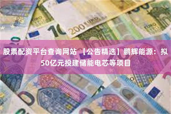 股票配资平台查询网站 【公告精选】鹏辉能源：拟50亿元投建储能电芯等项目