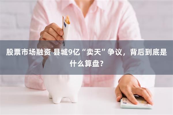 股票市场融资 县城9亿“卖天”争议，背后到底是什么算盘？