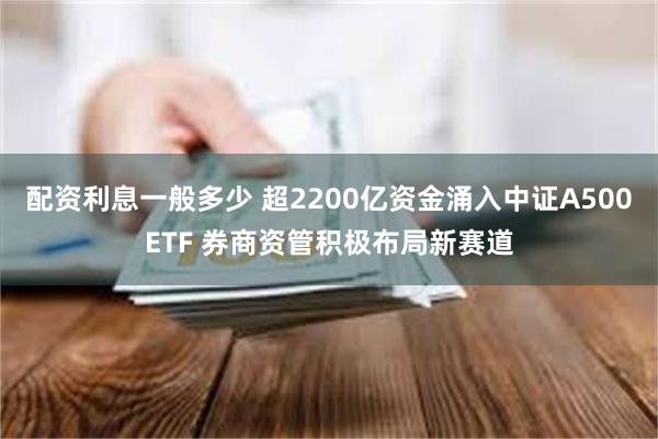 配资利息一般多少 超2200亿资金涌入中证A500ETF 券商资管积极布局新赛道