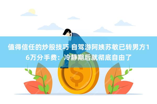 值得信任的炒股技巧 自驾游阿姨苏敏已转男方16万分手费：冷静期后就彻底自由了