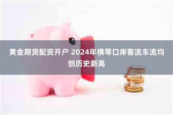 黄金期货配资开户 2024年横琴口岸客流车流均创历史新高