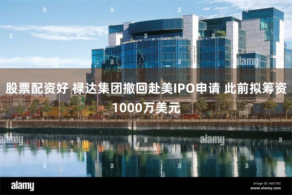 股票配资好 禄达集团撤回赴美IPO申请 此前拟筹资1000万美元