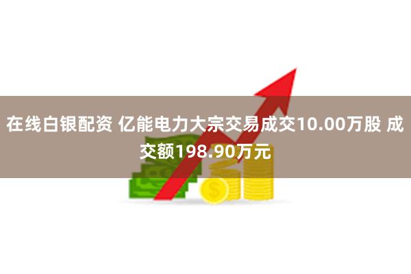 在线白银配资 亿能电力大宗交易成交10.00万股 成交额198.90万元