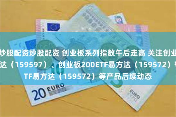 炒股配资炒股配资 创业板系列指数午后走高 关注创业板成长ETF易方达（159597）、创业板200ETF易方达（159572）等产品后续动态