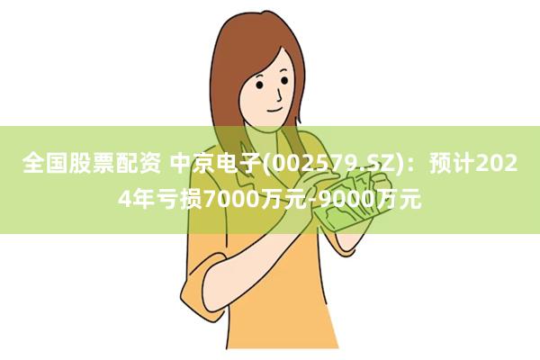 全国股票配资 中京电子(002579.SZ)：预计2024年亏损7000万元-9000万元