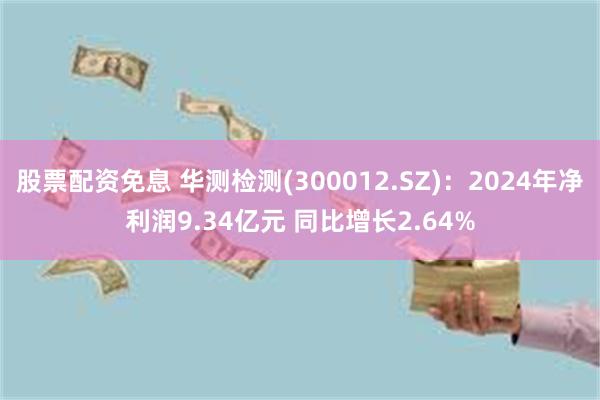 股票配资免息 华测检测(300012.SZ)：2024年净利润9.34亿元 同比增长2.64%