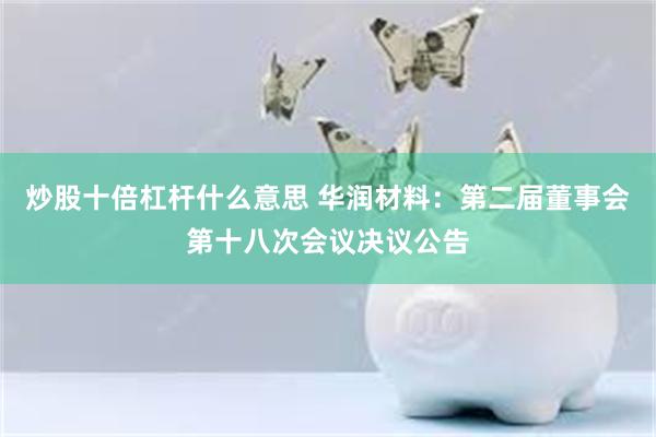 炒股十倍杠杆什么意思 华润材料：第二届董事会第十八次会议决议公告