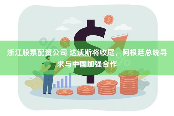 浙江股票配资公司 达沃斯将收尾，阿根廷总统寻求与中国加强合作