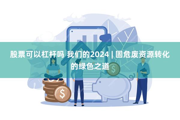 股票可以杠杆吗 我们的2024 | 固危废资源转化的绿色之道