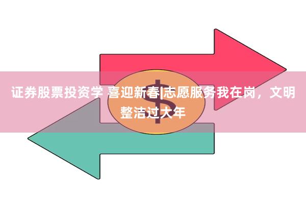 证券股票投资学 喜迎新春|志愿服务我在岗，文明整洁过大年