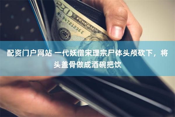 配资门户网站 一代妖僧宋理宗尸体头颅砍下，将头盖骨做成酒碗把饮