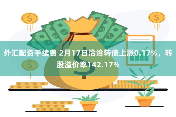 外汇配资手续费 2月17日洽洽转债上涨0.17%，转股溢价率142.17%