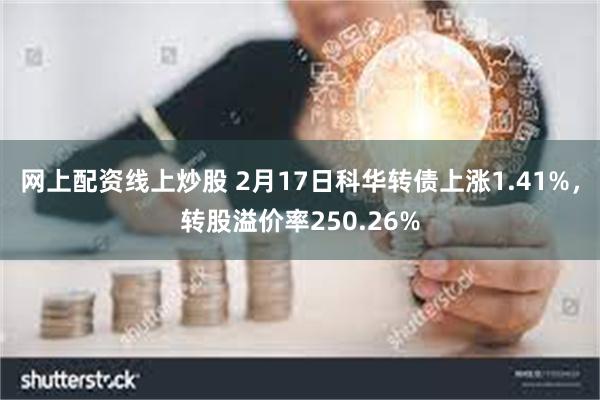 网上配资线上炒股 2月17日科华转债上涨1.41%，转股溢价率250.26%