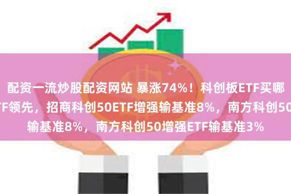 配资一流炒股配资网站 暴涨74%！科创板ETF买哪个？华夏科创50ETF领先，招商科创50ETF增强输基准8%，南方