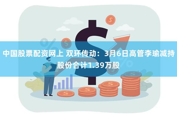 中国股票配资网上 双环传动：3月6日高管李瑜减持股份合计1.39万股